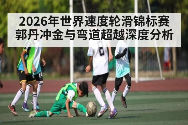 2026年世界速度轮滑锦标赛郭丹冲金与弯道超越深度分析 - u8.com