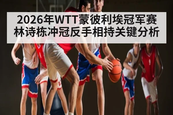 2026年WTT蒙彼利埃冠军赛林诗栋冲冠反手相持关键分析 - u8.com