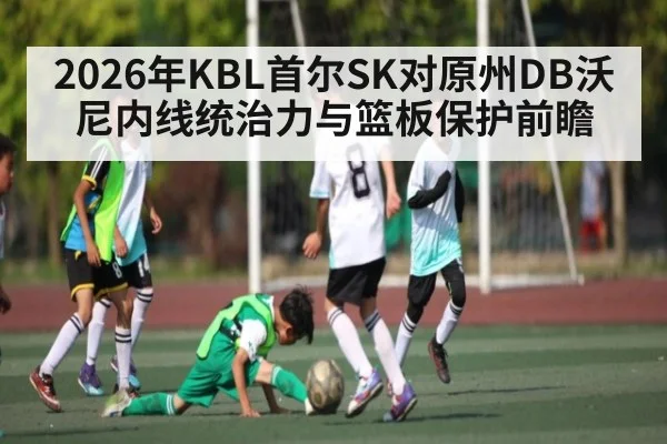 2026年KBL首尔SK对原州DB沃尼内线统治力与篮板保护前瞻 - u8.com