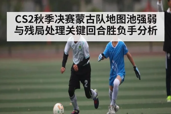 CS2秋季决赛蒙古队地图池强弱与残局处理关键回合胜负手分析 - u8.com