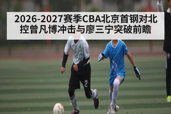 2026-2027赛季CBA北京首钢对北控曾凡博冲击与廖三宁突破前瞻 - u8.com